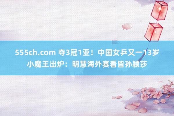 555ch.com 夺3冠1亚！中国女乒又一13岁小魔王出炉：明慧海外赛看皆孙颖莎