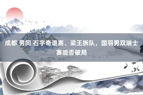 成都 男同 石宇奇退赛、梁王拆队，国羽男双瑞士赛能否破局