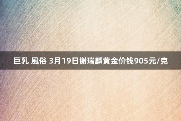 巨乳 風俗 3月19日谢瑞麟黄金价钱905元/克