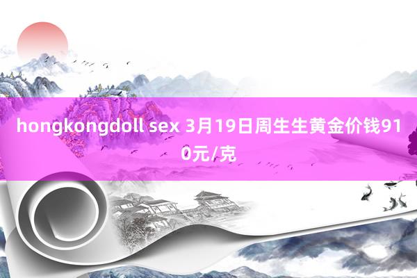 hongkongdoll sex 3月19日周生生黄金价钱910元/克
