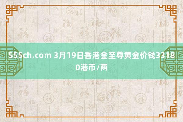 555ch.com 3月19日香港金至尊黄金价钱33180港币/两