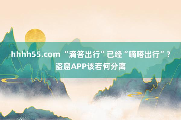 hhhh55.com “滴答出行”已经“嘀嗒出行”？盗窟APP该若何分离