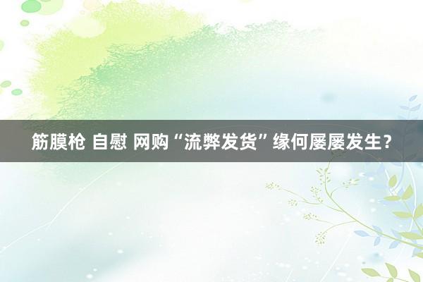 筋膜枪 自慰 网购“流弊发货”缘何屡屡发生？