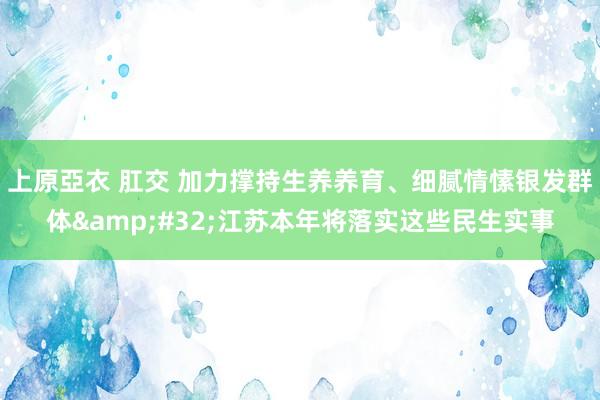 上原亞衣 肛交 加力撑持生养养育、细腻情愫银发群体&#32;江苏本年将落实这些民生实事