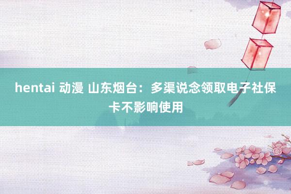 hentai 动漫 山东烟台：多渠说念领取电子社保卡不影响使用