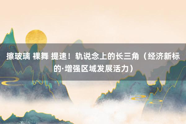 擦玻璃 裸舞 提速！轨说念上的长三角（经济新标的·增强区域发展活力）
