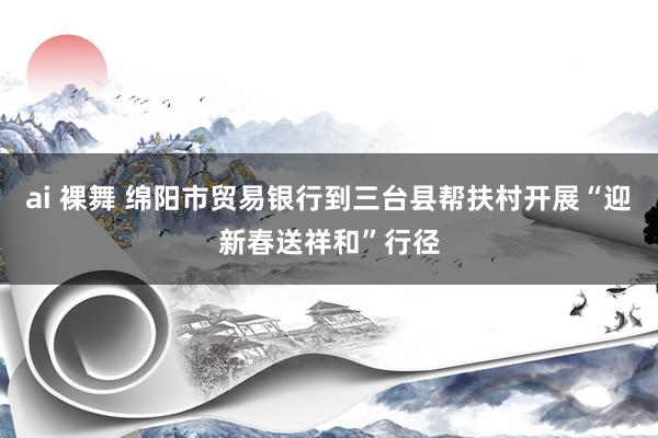 ai 裸舞 绵阳市贸易银行到三台县帮扶村开展“迎新春送祥和”行径