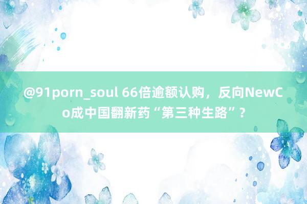 @91porn_soul 66倍逾额认购，反向NewCo成中国翻新药“第三种生路”？