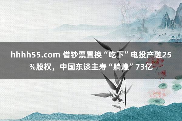 hhhh55.com 借钞票置换“吃下”电投产融25%股权，中国东谈主寿“躺赚”73亿