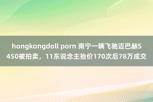 hongkongdoll porn 南宁一辆飞驰迈巴赫S450被拍卖，11东说念主抬价170次后78万成交
