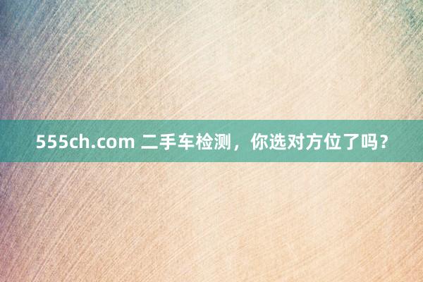 555ch.com 二手车检测，你选对方位了吗？