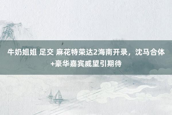 牛奶姐姐 足交 麻花特荣达2海南开录，沈马合体+豪华嘉宾威望引期待