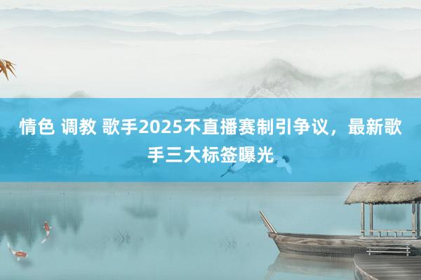 情色 调教 歌手2025不直播赛制引争议，最新歌手三大标签曝光