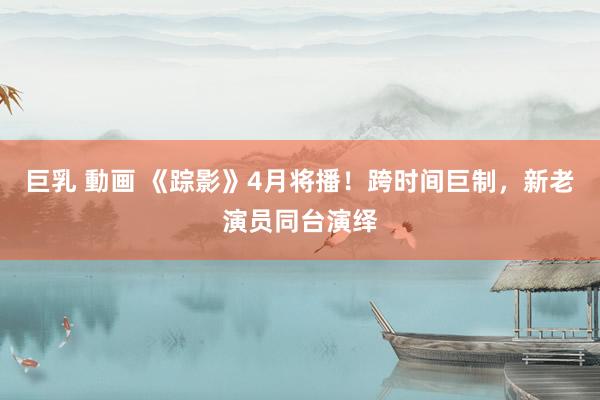 巨乳 動画 《踪影》4月将播！跨时间巨制，新老演员同台演绎