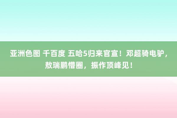 亚洲色图 千百度 五哈5归来官宣！邓超骑电驴，敖瑞鹏懵圈，振作顶峰见！