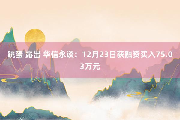 跳蛋 露出 华信永谈：12月23日获融资买入75.03万元