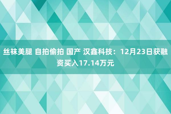 丝袜美腿 自拍偷拍 国产 汉鑫科技：12月23日获融资买入17.14万元