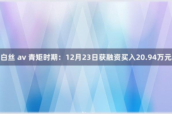 白丝 av 青矩时期：12月23日获融资买入20.94万元