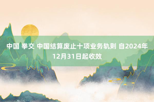 中国 拳交 中国结算废止十项业务轨则 自2024年12月31日起收效
