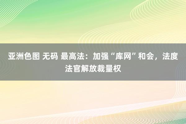 亚洲色图 无码 最高法：加强“库网”和会，法度法官解放裁量权