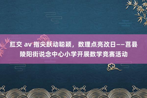 肛交 av 指尖跃动聪颖，数理点亮改日——莒县陵阳街说念中心小学开展数学竞赛活动