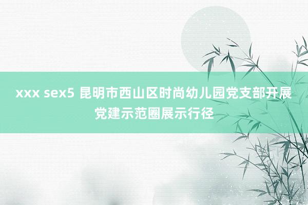 xxx sex5 昆明市西山区时尚幼儿园党支部开展党建示范圈展示行径