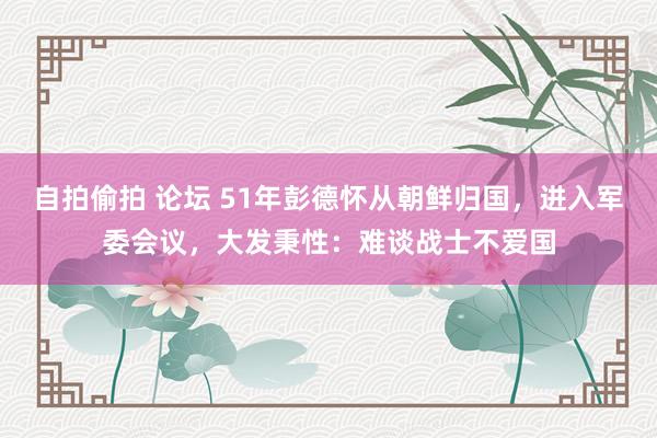 自拍偷拍 论坛 51年彭德怀从朝鲜归国，进入军委会议，大发秉性：难谈战士不爱国