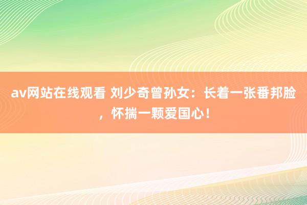 av网站在线观看 刘少奇曾孙女：长着一张番邦脸，怀揣一颗爱国心！