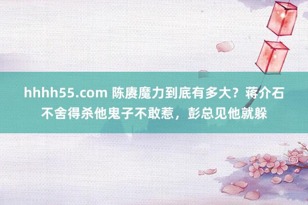 hhhh55.com 陈赓魔力到底有多大？蒋介石不舍得杀他鬼子不敢惹，彭总见他就躲