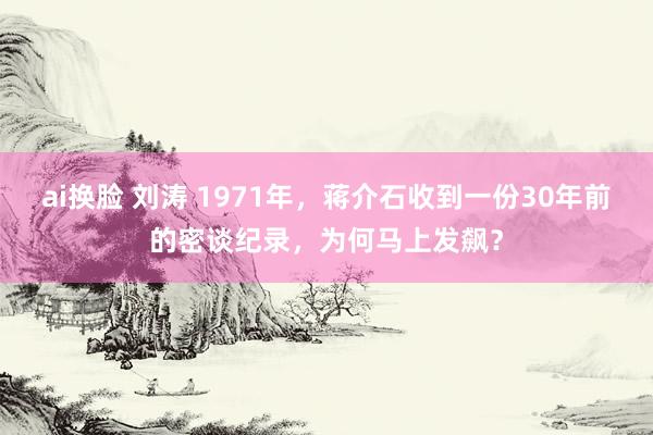 ai换脸 刘涛 1971年，蒋介石收到一份30年前的密谈纪录，为何马上发飙？
