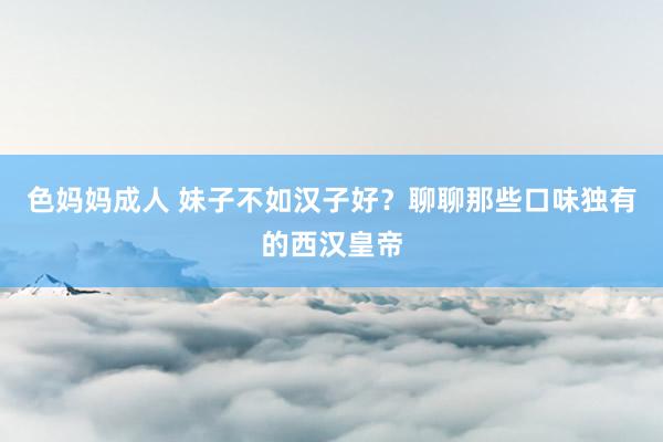 色妈妈成人 妹子不如汉子好？聊聊那些口味独有的西汉皇帝