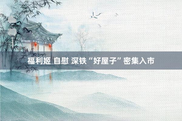 福利姬 自慰 深铁“好屋子”密集入市