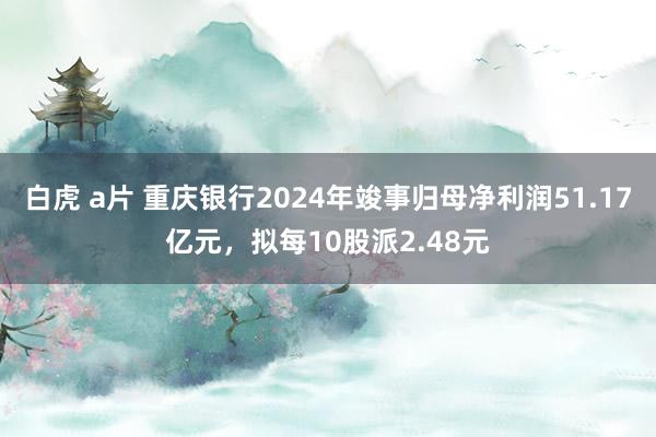 白虎 a片 重庆银行2024年竣事归母净利润51.17亿元，拟每10股派2.48元
