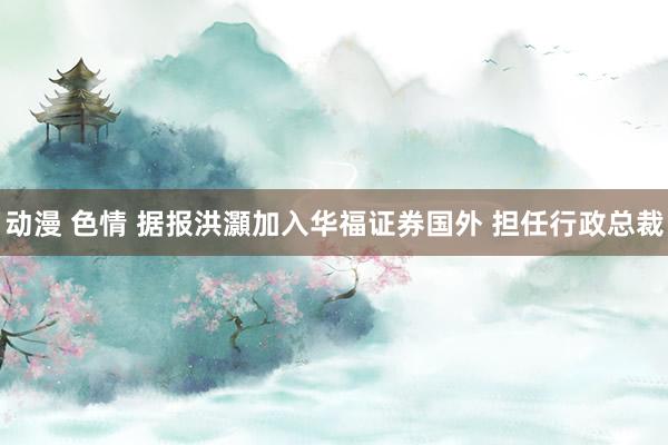 动漫 色情 据报洪灝加入华福证券国外 担任行政总裁