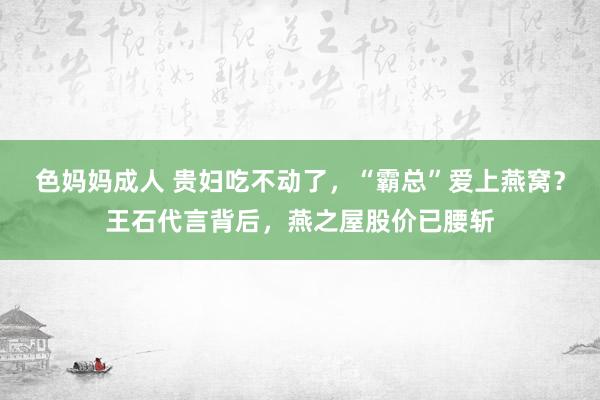 色妈妈成人 贵妇吃不动了，“霸总”爱上燕窝？王石代言背后，燕之屋股价已腰斩