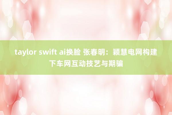 taylor swift ai换脸 张春明：颖慧电网构建下车网互动技艺与期骗