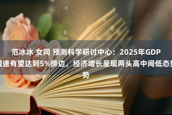 范冰冰 女同 预测科学研讨中心：2025年GDP增速有望达到5%傍边，经济增长呈现两头高中间低态势