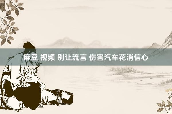 麻豆 视频 别让流言 伤害汽车花消信心
