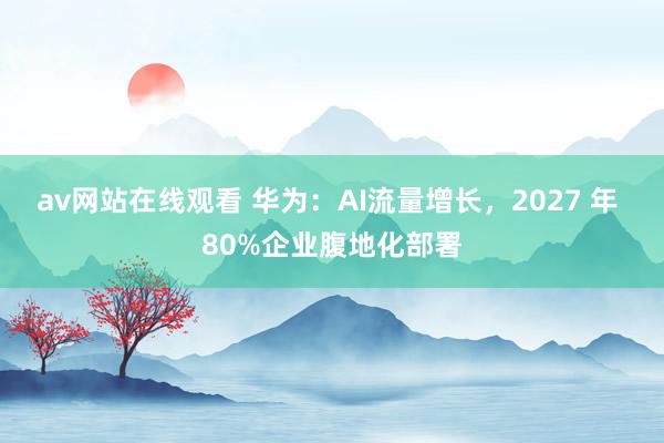 av网站在线观看 华为：AI流量增长，2027 年 80%企业腹地化部署