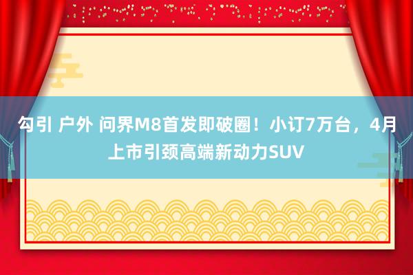 勾引 户外 问界M8首发即破圈！小订7万台，4月上市引颈高端新动力SUV