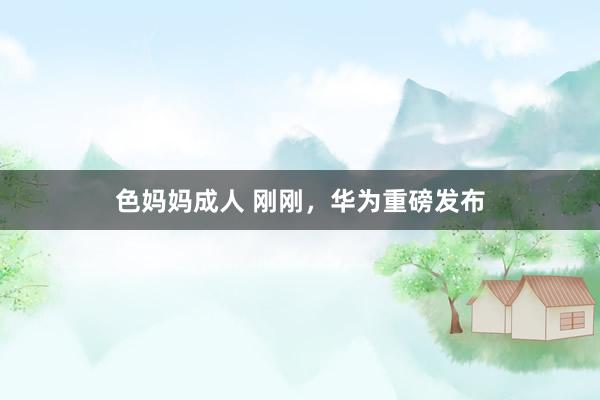 色妈妈成人 刚刚，华为重磅发布