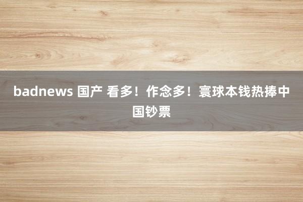 badnews 国产 看多！作念多！寰球本钱热捧中国钞票