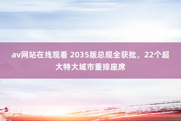 av网站在线观看 2035版总规全获批，22个超大特大城市重排座席