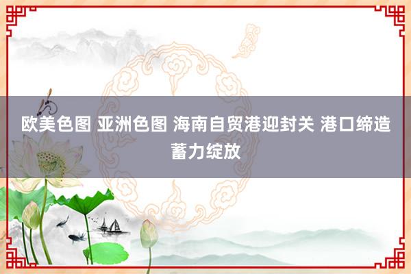 欧美色图 亚洲色图 海南自贸港迎封关 港口缔造蓄力绽放