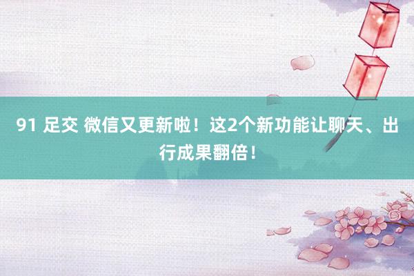 91 足交 微信又更新啦！这2个新功能让聊天、出行成果翻倍！