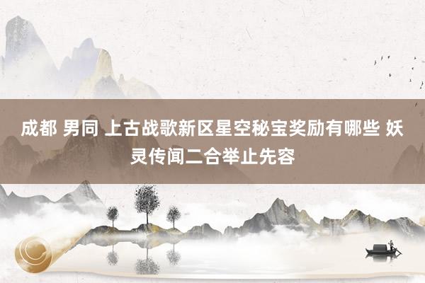 成都 男同 上古战歌新区星空秘宝奖励有哪些 妖灵传闻二合举止先容