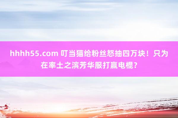 hhhh55.com 叮当猫给粉丝怒抽四万块！只为在率土之滨芳华服打赢电棍？