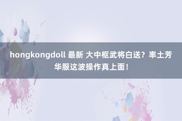 hongkongdoll 最新 大中枢武将白送？率土芳华服这波操作真上面！