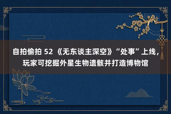 自拍偷拍 52 《无东谈主深空》“处事”上线，玩家可挖掘外星生物遗骸并打造博物馆