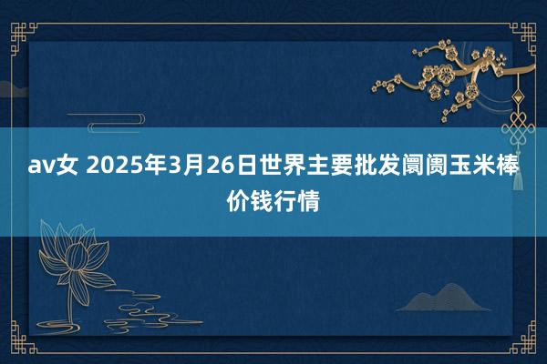 av女 2025年3月26日世界主要批发阛阓玉米棒价钱行情